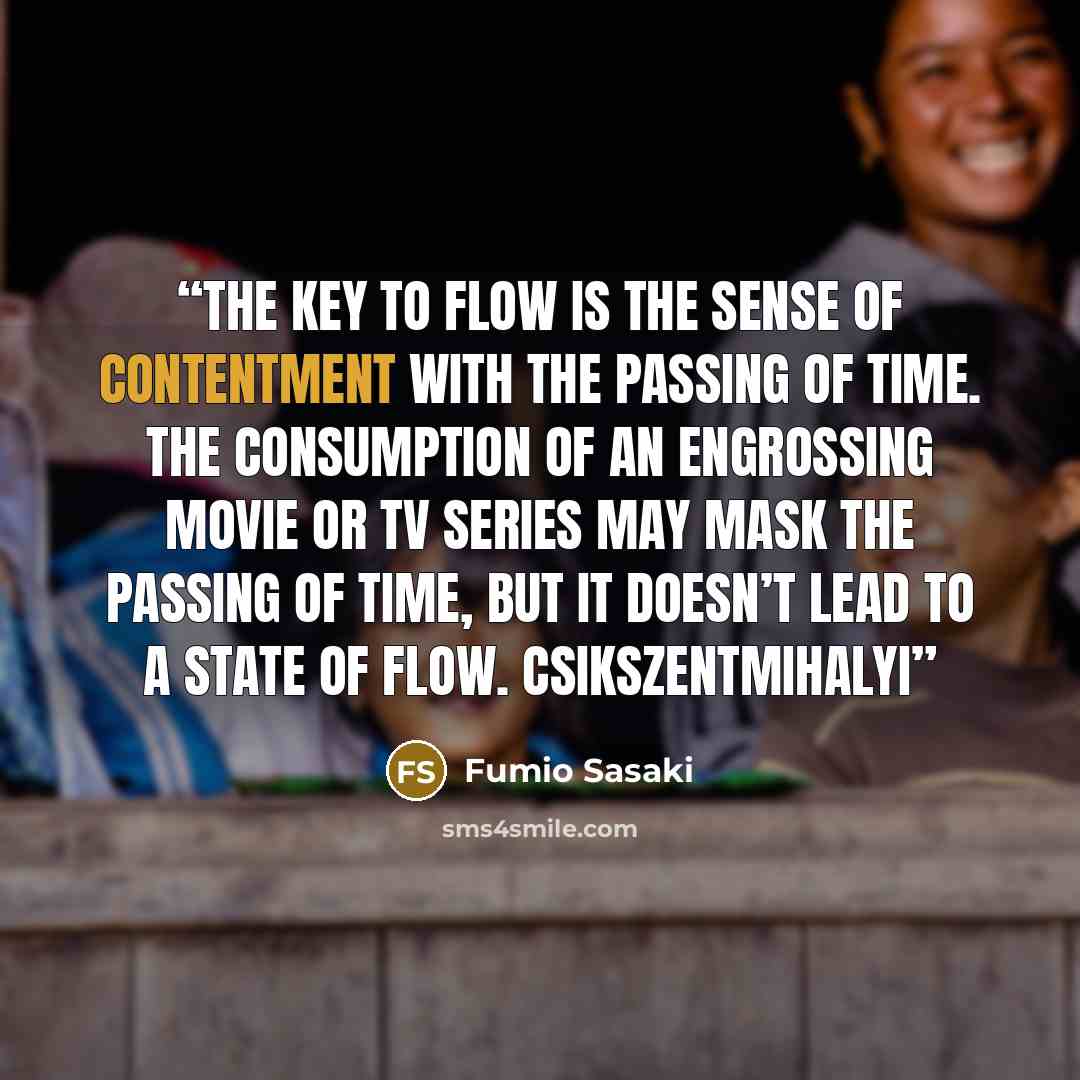 “The key to flow is the sense of contentment with the passing of time. The consumption of an engrossing movie or TV series may mask the passing of time, but it doesn’t lead to a state of flow. Csikszentmihalyi” quote by Fumio Sasaki