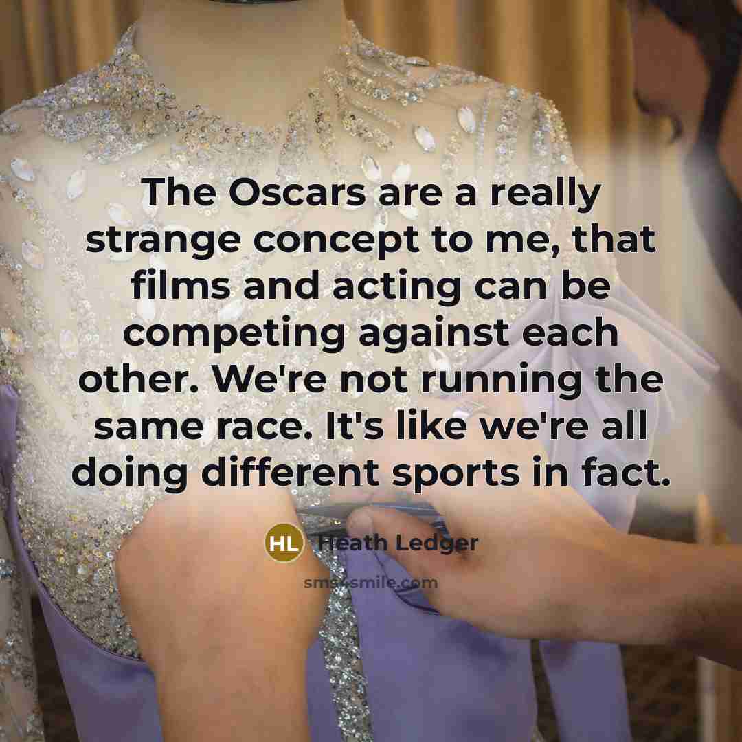 “The Oscars are a really strange concept to me, that films and acting can be competing against each other. We're not running the same race. It's like we're all doing different sports in fact.” quote by Heath Ledger