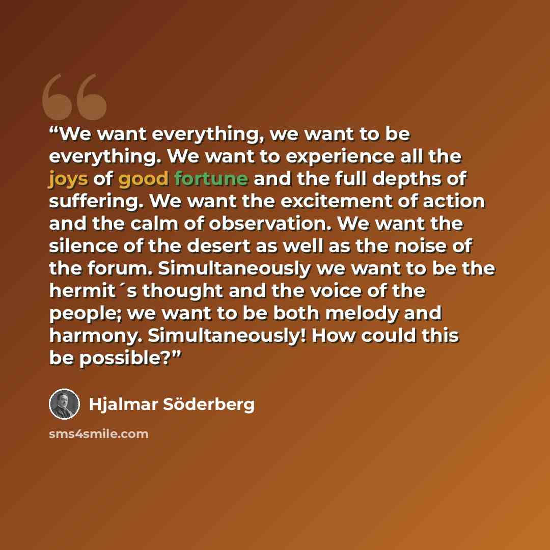 “We want everything, we want to be everything. We want to experience all the joys of good fortune and the full depths of suffering. We want the excitement of action and the calm of observation. We want the silence of the desert as well as the noise of the forum. Simultaneously we want to be the…” quote by Hjalmar Söderberg