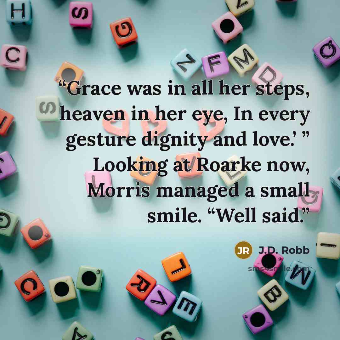 “Grace was in all her steps, heaven in her eye, In every gesture dignity and love.’ ” Looking at Roarke now, Morris managed a small smile. “Well said.” quote by J.D. Robb