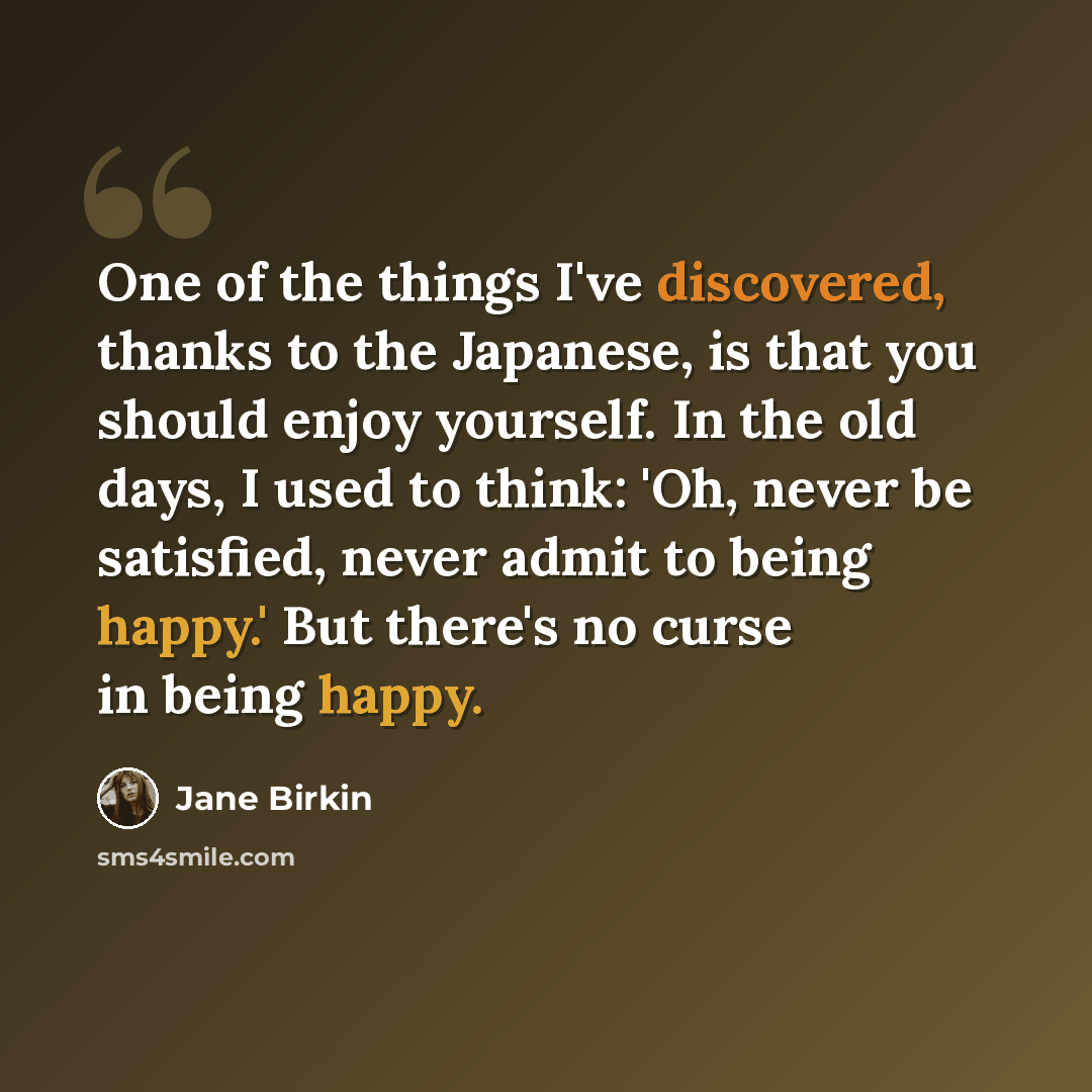 “One of the things I've discovered, thanks to the Japanese, is that you should enjoy yourself. In the old days, I used to think: 'Oh, never be satisfied, never admit to being happy.' But there's no curse in being happy.” quote by Jane Birkin