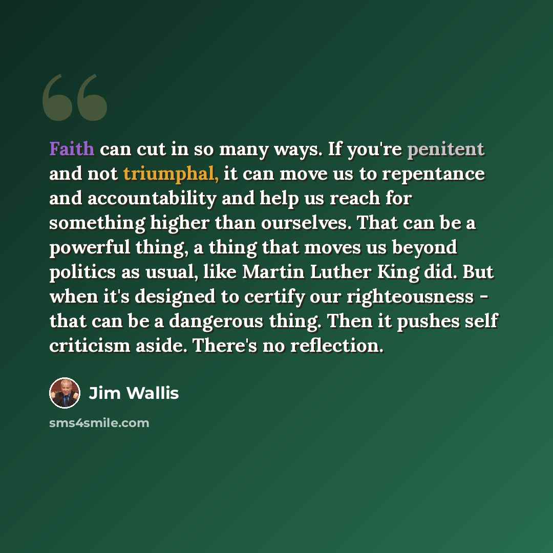 “Faith can cut in so many ways. If you're penitent and not triumphal, it can move us to repentance and accountability and help us reach for something higher than ourselves. That can be a powerful thing, a thing that moves us beyond politics as usual, like Martin Luther King did. But when it's…” quote by Jim Wallis