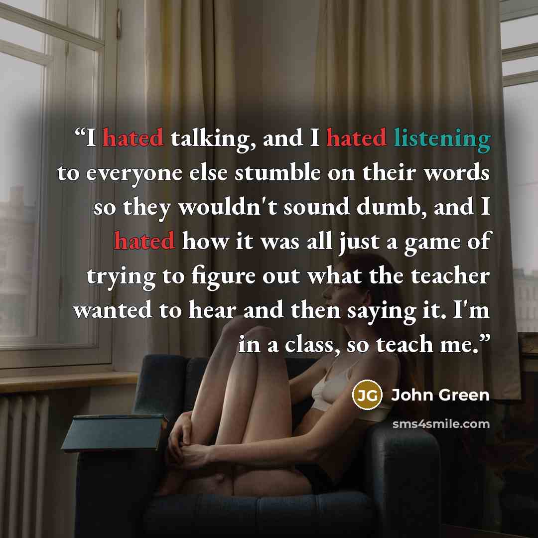 “I hated talking, and I hated listening to everyone else stumble on their words so they wouldn't sound dumb, and I hated how it was all just a game of trying to figure out what the teacher wanted to hear and then saying it. I'm in a class, so teach me.” quote by John Green