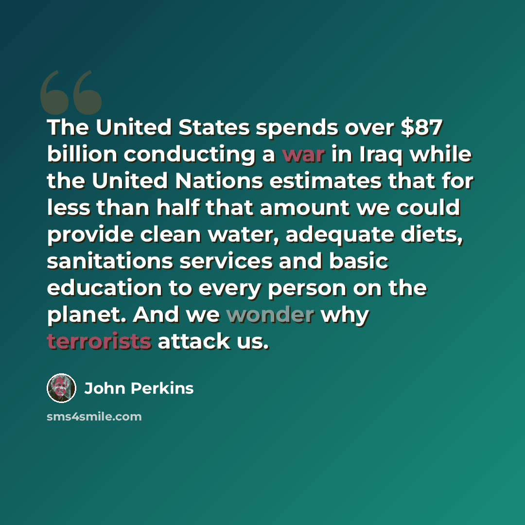 “The United States spends over $87 billion conducting a war in Iraq while the United Nations estimates that for less than half that amount we could provide clean water, adequate diets, sanitations services and basic education to every person on the planet. And we wonder why terrorists attack us.” quote by John Perkins