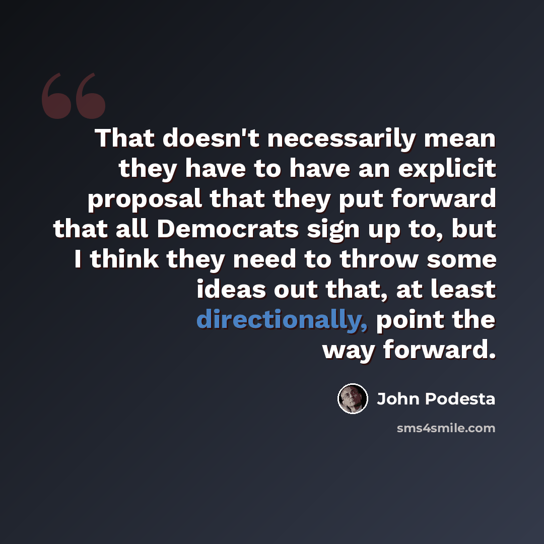 “That doesn't necessarily mean they have to have an explicit proposal that they put forward that all Democrats sign up to, but I think they need to throw some ideas out that, at least directionally, point the way forward.” quote by John Podesta