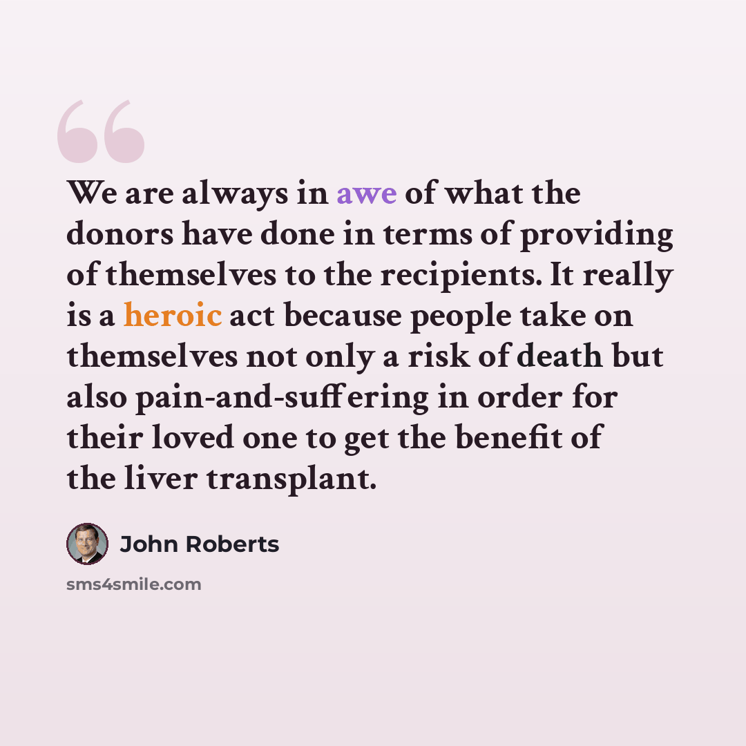 “We are always in awe of what the donors have done in terms of providing of themselves to the recipients. It really is a heroic act because people take on themselves not only a risk of death but also pain-and-suffering in order for their loved one to get the benefit of the liver transplant.” quote by John Roberts