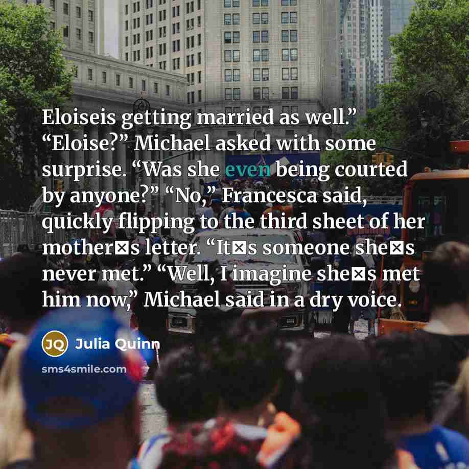 “Eloiseis getting married as well.” “Eloise?” Michael asked with some surprise. “Was she even being courted by anyone?” “No,” Francesca said, quickly flipping to the third sheet of her mother‟s letter. “It‟s someone she‟s never met.” “Well, I imagine she‟s met him now,” Michael said in a dry voice.” quote by Julia Quinn