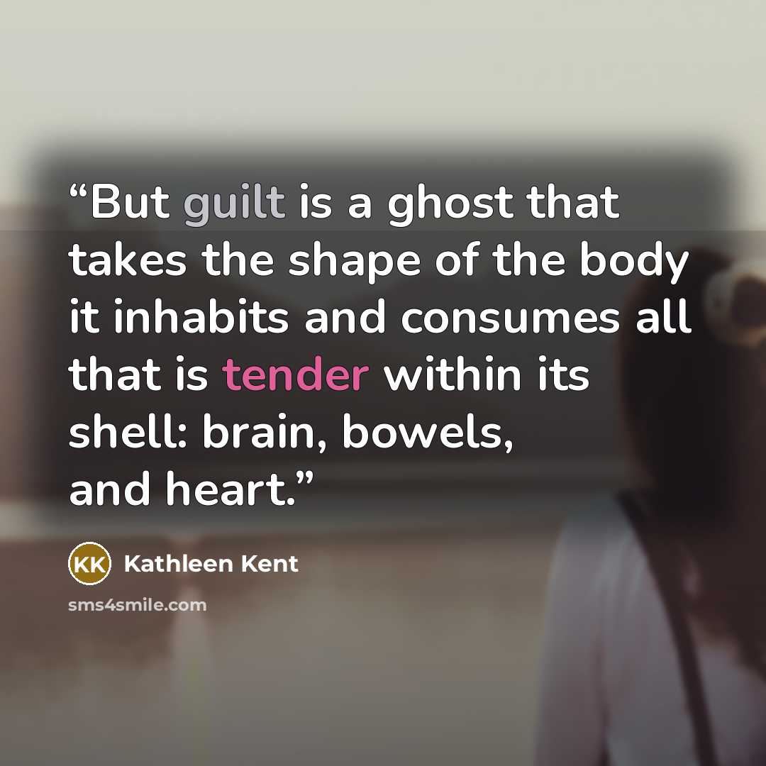“But guilt is a ghost that takes the shape of the body it inhabits and consumes all that is tender within its shell: brain, bowels, and heart.” quote by Kathleen Kent