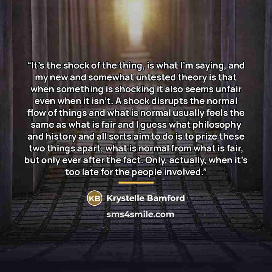 “It's the shock of the thing, is what I'm saying, and my new and somewhat untested theory is that when something is shocking it also seems unfair even when it isn't. A shock disrupts the normal flow of things and what is normal usually feels the same as what is fair and I guess what philosophy and…” quote by Krystelle Bamford