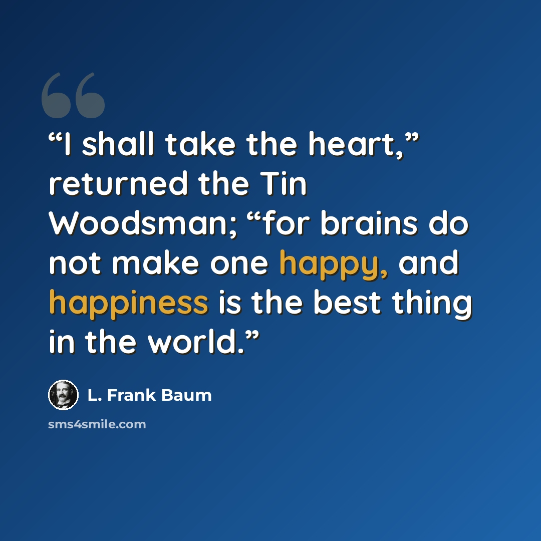 “I shall take the heart,” returned the Tin Woodsman; “for brains do not make one happy, and happiness is the best thing in the world.” quote by L. Frank Baum