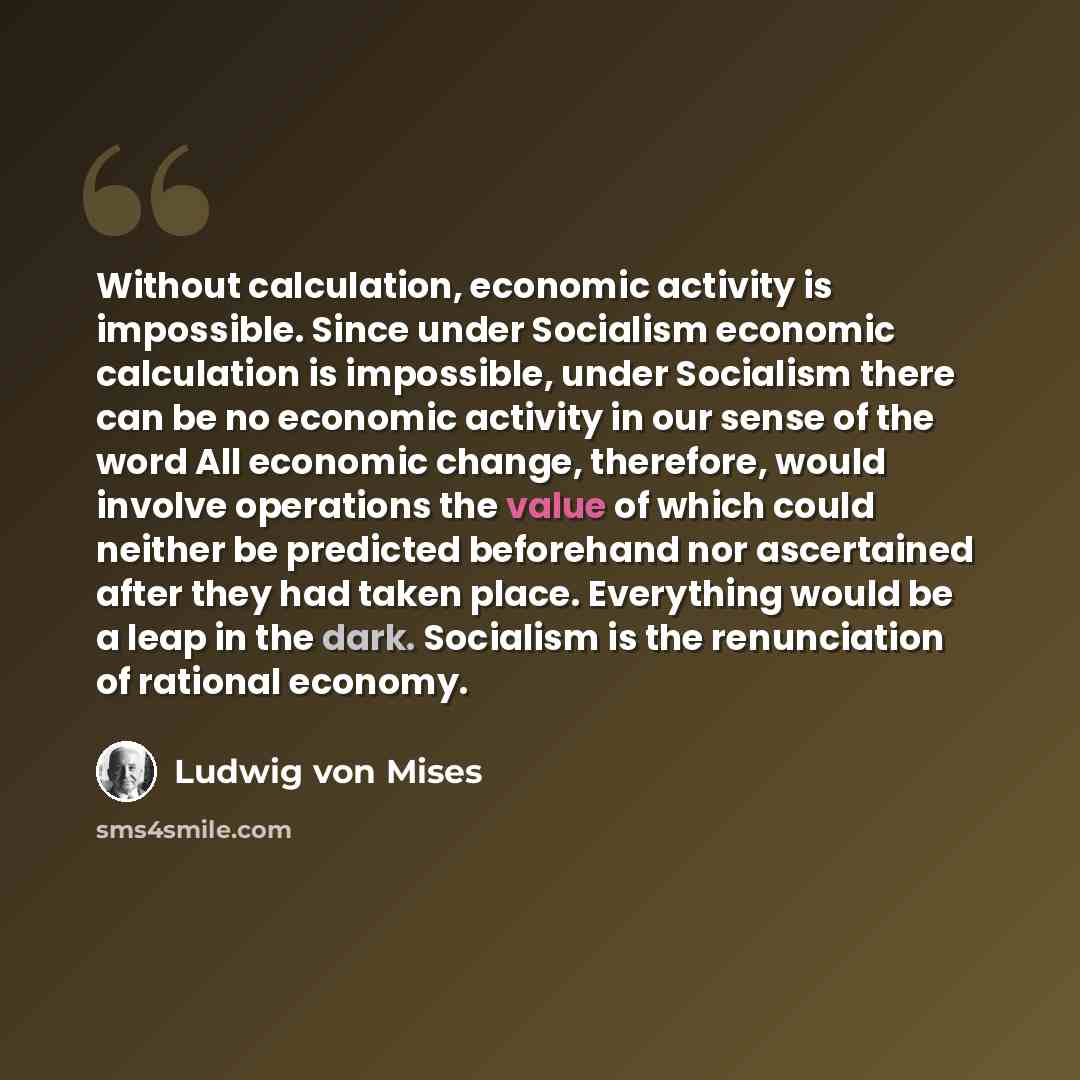 “Without calculation, economic activity is impossible. Since under Socialism economic calculation is impossible, under Socialism there can be no economic activity in our sense of the word All economic change, therefore, would involve operations the value of which could neither be predicted…” quote by Ludwig von Mises
