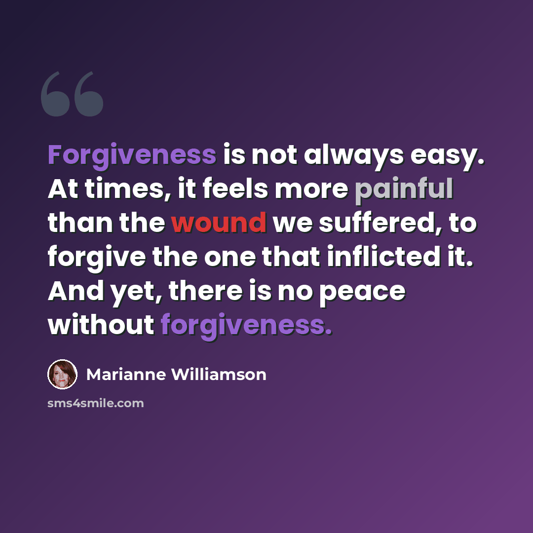 “Forgiveness is not always easy. At times, it feels more painful than the wound we suffered, to forgive the one that inflicted it. And yet, there is no peace without forgiveness.” quote by Marianne Williamson