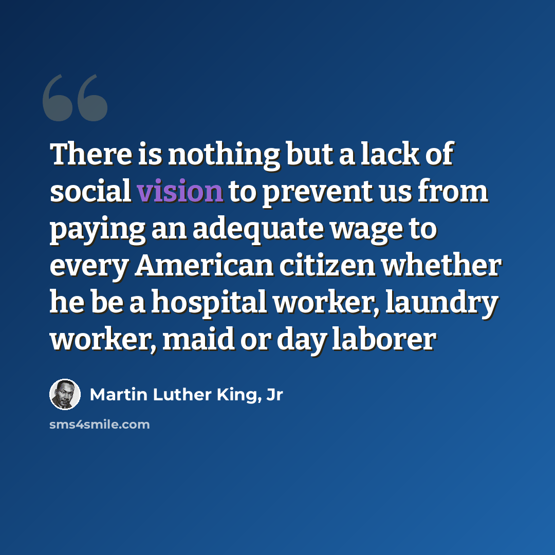 “There is nothing but a lack of social vision to prevent us from paying an adequate wage to every American citizen whether he be a hospital worker, laundry worker, maid or day laborer” quote by Martin Luther King, Jr