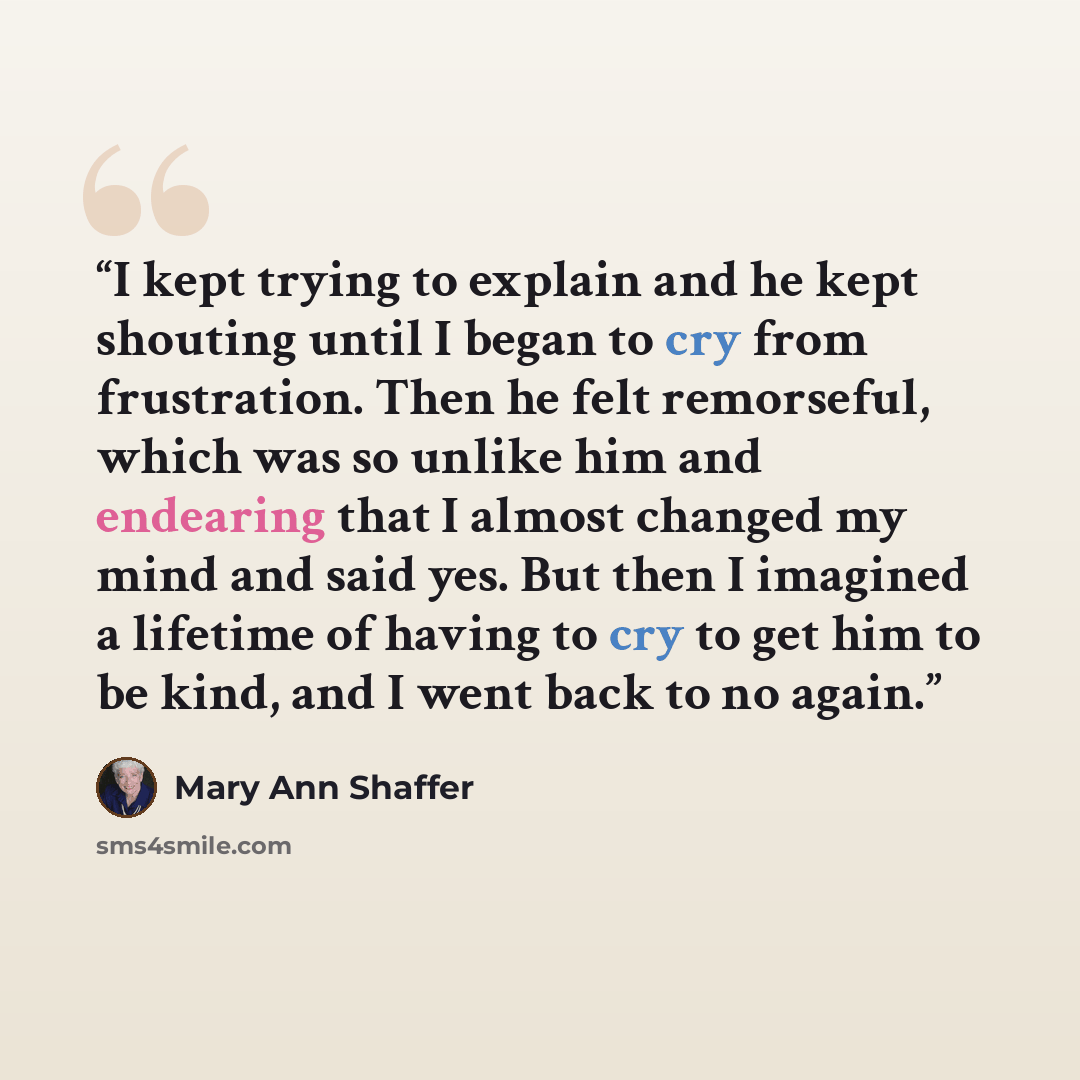 “I kept trying to explain and he kept shouting until I began to cry from frustration. Then he felt remorseful, which was so unlike him and endearing that I almost changed my mind and said yes. But then I imagined a lifetime of having to cry to get him to be kind, and I went back to no again.” quote by Mary Ann Shaffer
