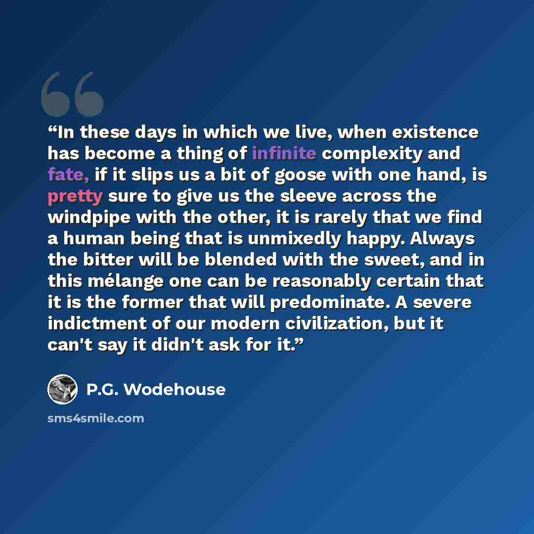 “In these days in which we live, when existence has become a thing of infinite complexity and fate, if it slips us a bit of goose with one hand, is pretty sure to give us the sleeve across the windpipe with the other, it is rarely that we find a human being that is unmixedly happy. Always the…” quote by P.G. Wodehouse
