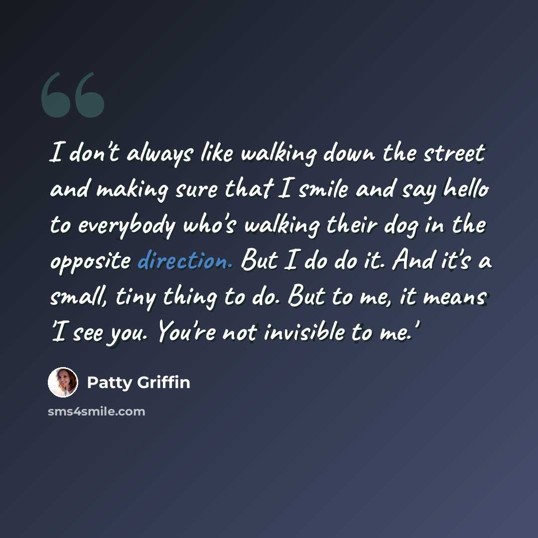 “I don't always like walking down the street and making sure that I smile and say hello to everybody who's walking their dog in the opposite direction. But I do do it. And it's a small, tiny thing to do. But to me, it means 'I see you. You're not invisible to me.'” quote by Patty Griffin
