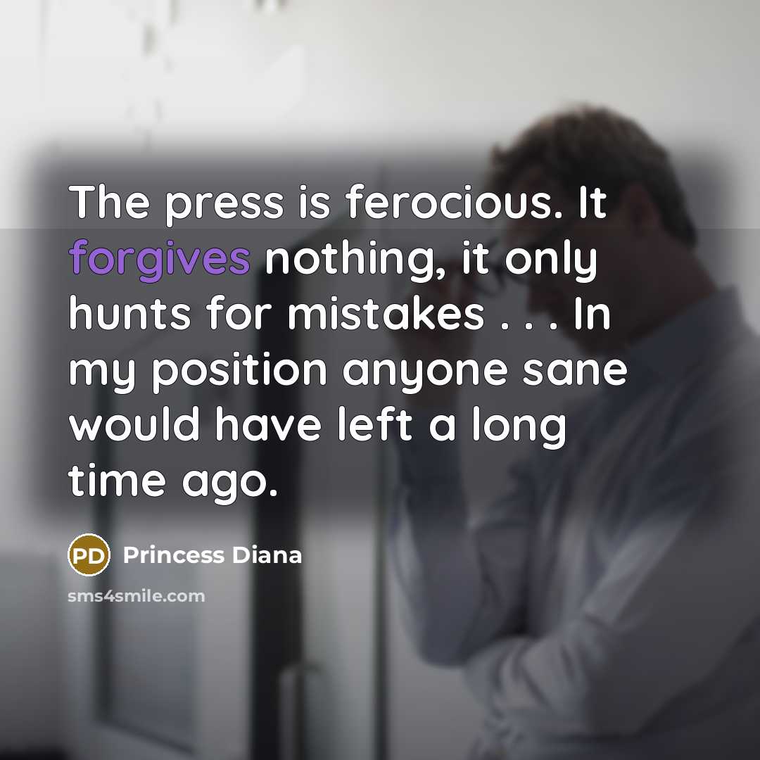“The press is ferocious. It forgives nothing, it only hunts for mistakes . . . In my position anyone sane would have left a long time ago.” quote by Princess Diana