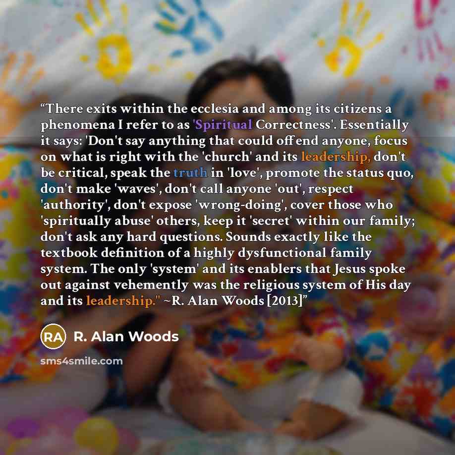 “There exits within the ecclesia and among its citizens a phenomena I refer to as 'Spiritual Correctness'. Essentially it says: 'Don't say anything that could offend anyone, focus on what is right with the 'church' and its leadership, don't be critical, speak the truth in 'love', promote the status…” quote by R. Alan Woods
