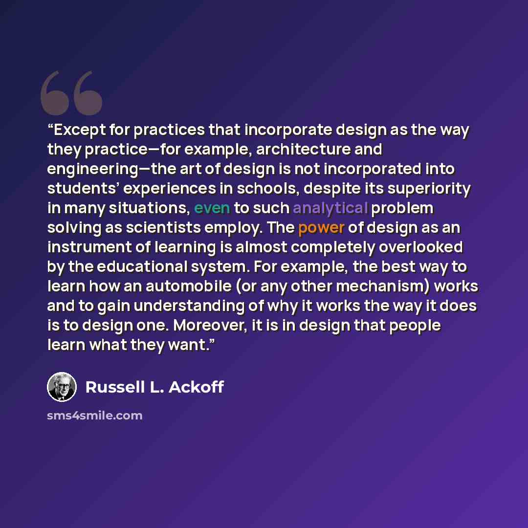 “Except for practices that incorporate design as the way they practice—for example, architecture and engineering—the art of design is not incorporated into students’ experiences in schools, despite its superiority in many situations, even to such analytical problem solving as scientists employ. The…” quote by Russell L. Ackoff