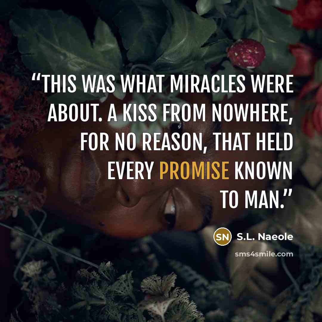 “This was what miracles were about. A kiss from nowhere, for no reason, that held every promise known to man.” quote by S.L. Naeole