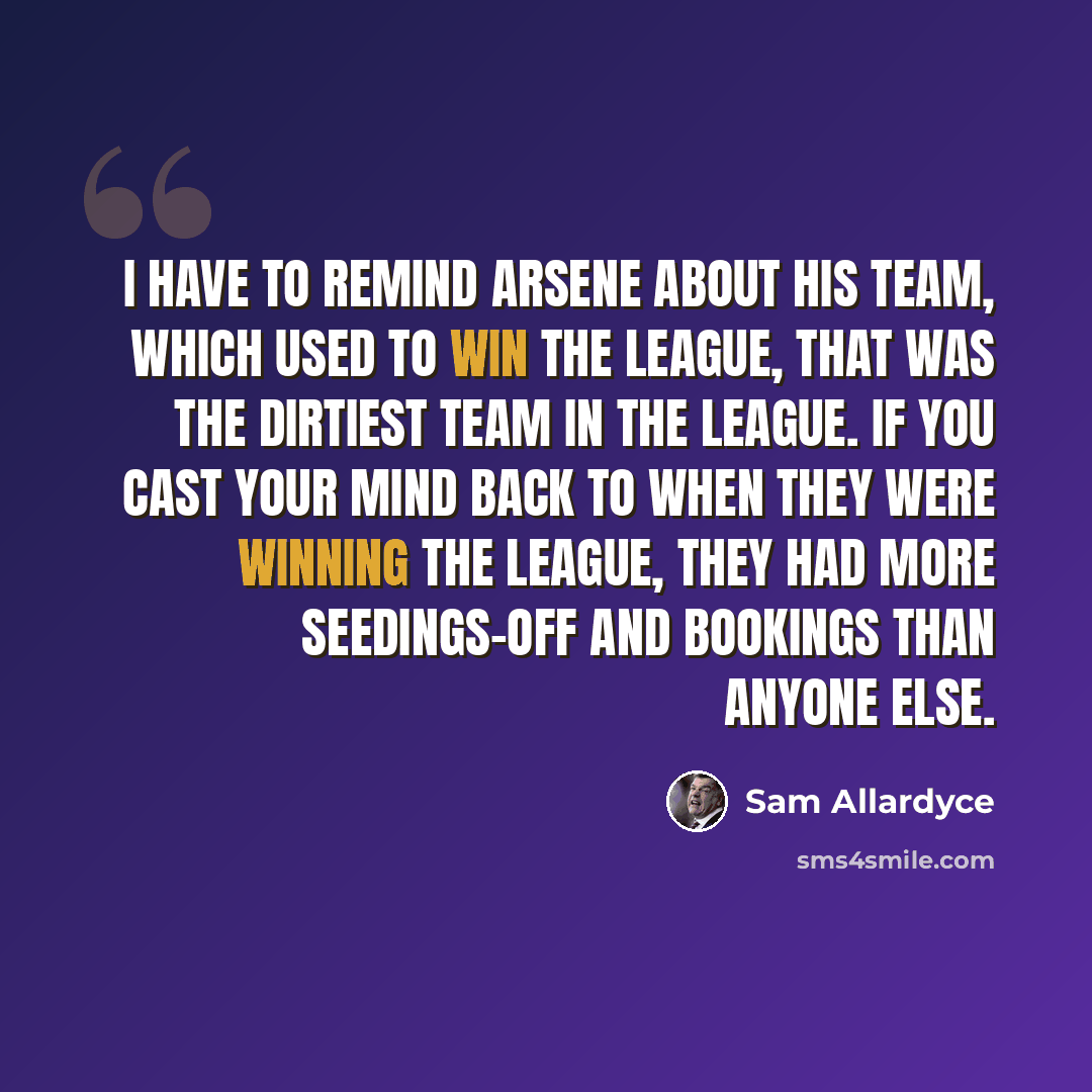 “I have to remind Arsene about his team, which used to win the league, that was the dirtiest team in the league. If you cast your mind back to when they were winning the league, they had more seedings-off and bookings than anyone else.” quote by Sam Allardyce