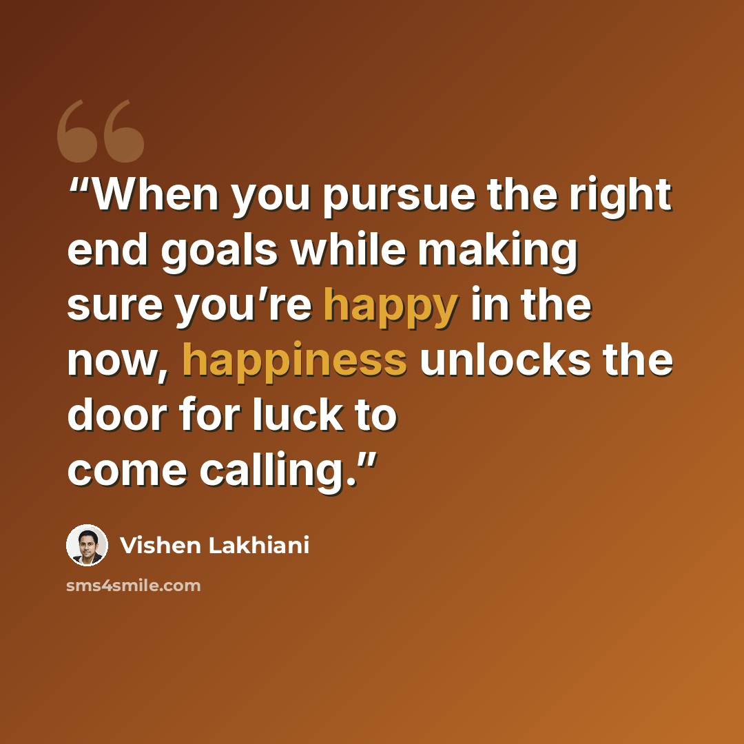 “When you pursue the right end goals while making sure you’re happy in the now, happiness unlocks the door for luck to come calling.” quote by Vishen Lakhiani