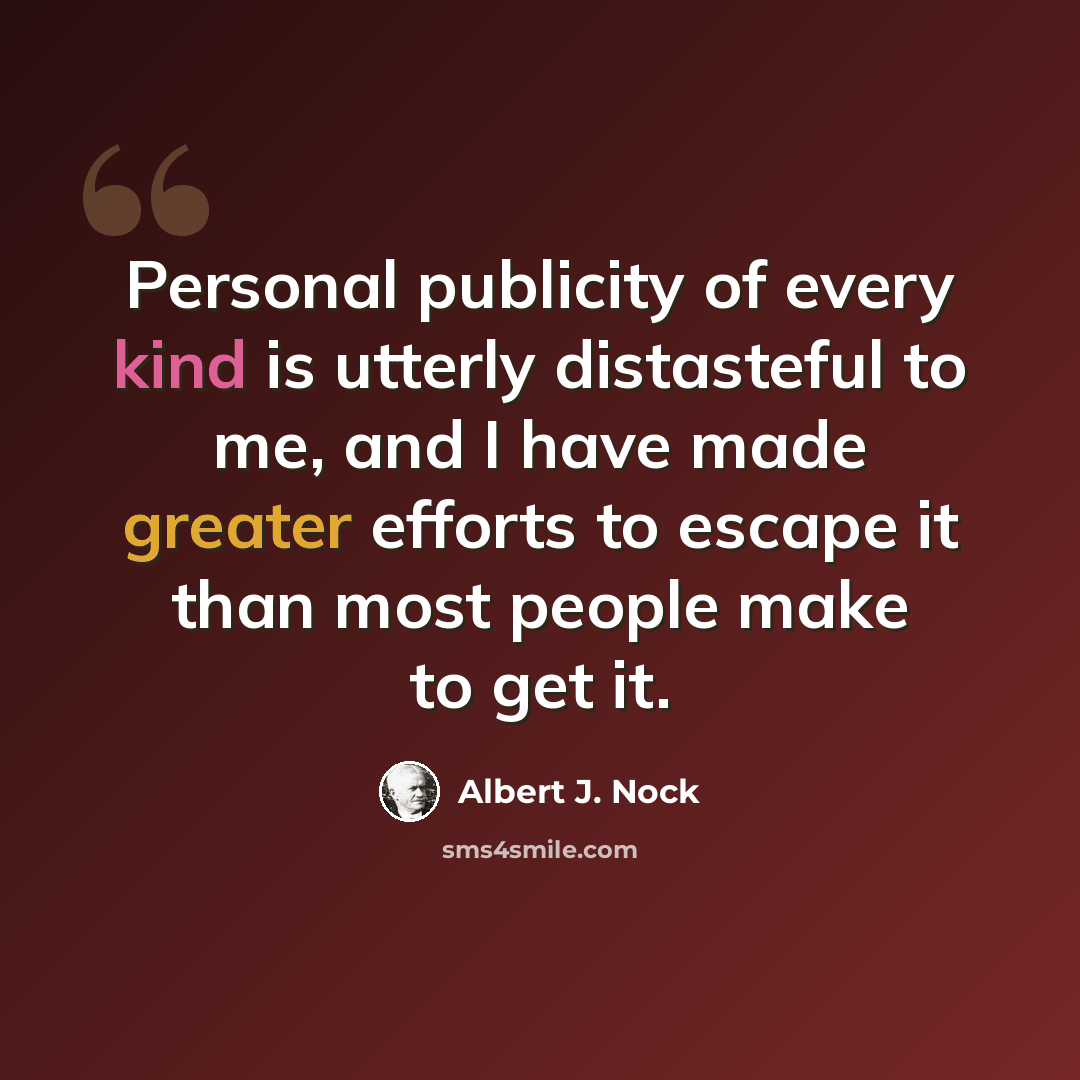 “Personal publicity of every kind is utterly distasteful to me, and I have made greater efforts to escape it than most people make to get it.” quote by Albert J. Nock