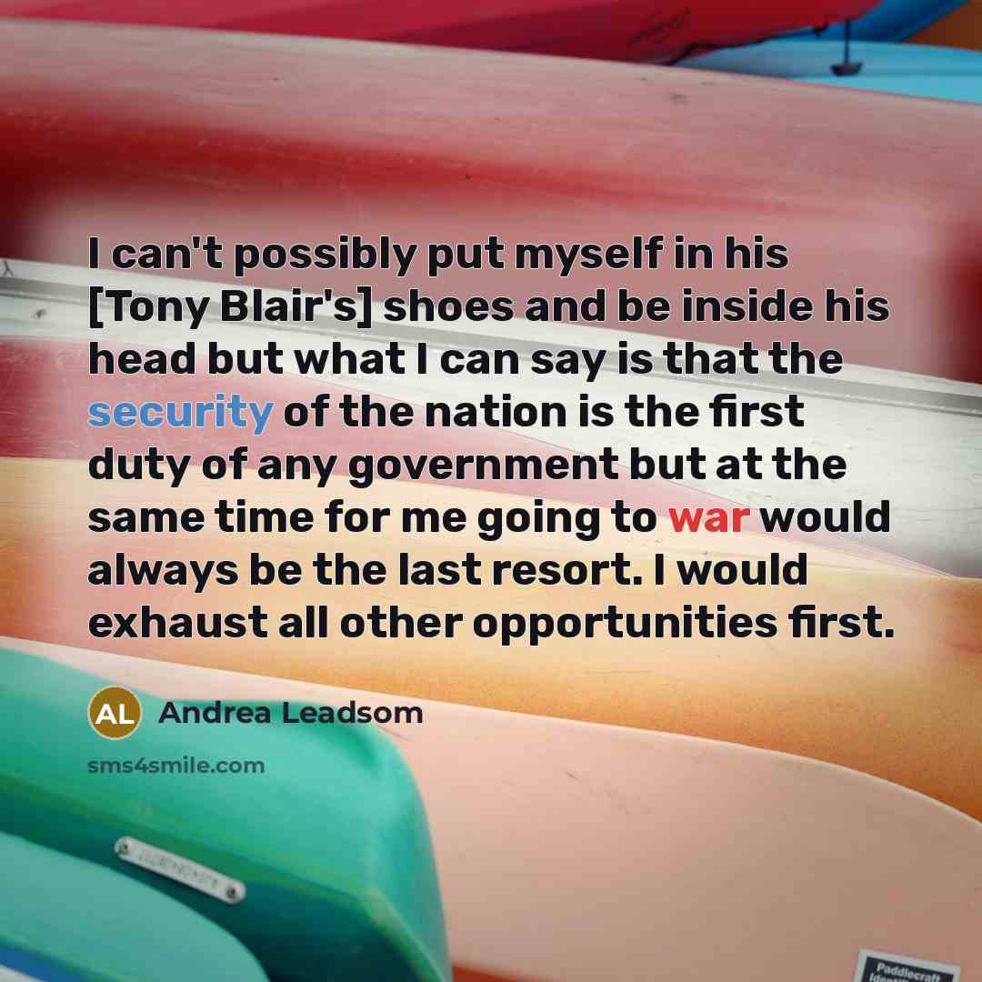 “I can't possibly put myself in his [Tony Blair's] shoes and be inside his head but what I can say is that the security of the nation is the first duty of any government but at the same time for me going to war would always be the last resort. I would exhaust all other opportunities first.” quote by Andrea Leadsom