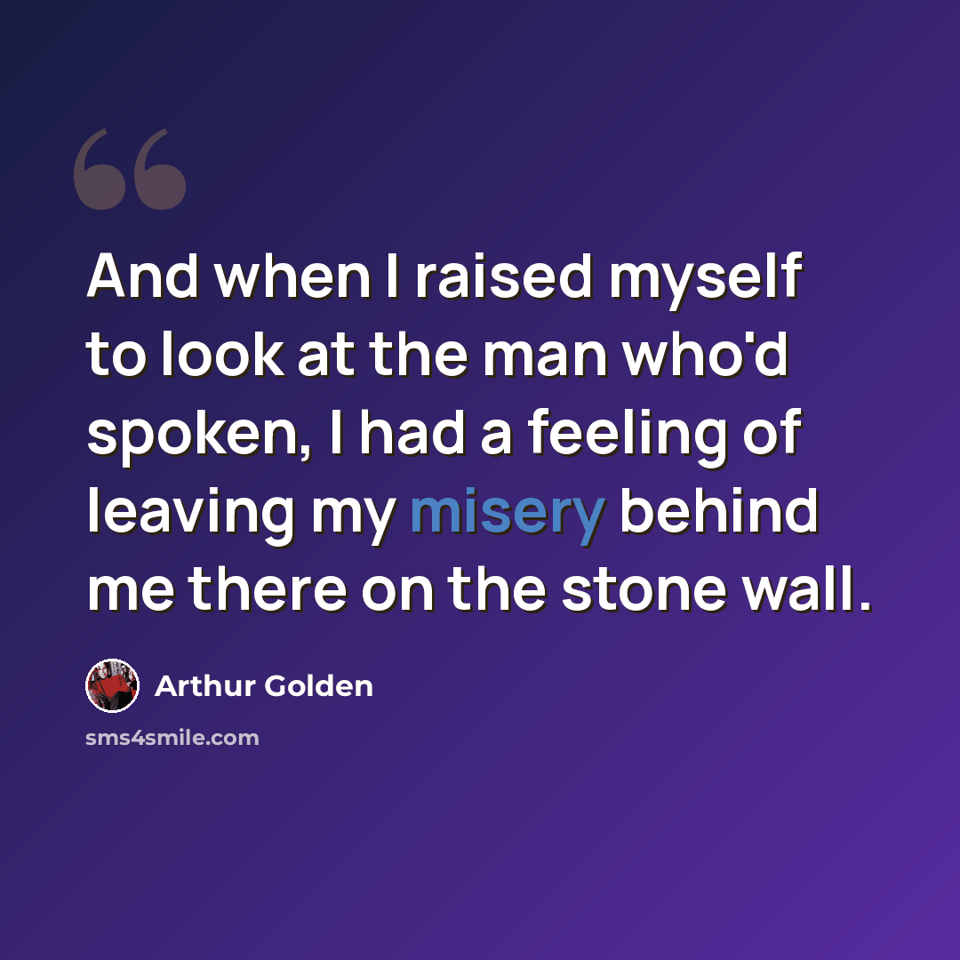 “And when I raised myself to look at the man who'd spoken, I had a feeling of leaving my misery behind me there on the stone wall.” quote by Arthur Golden