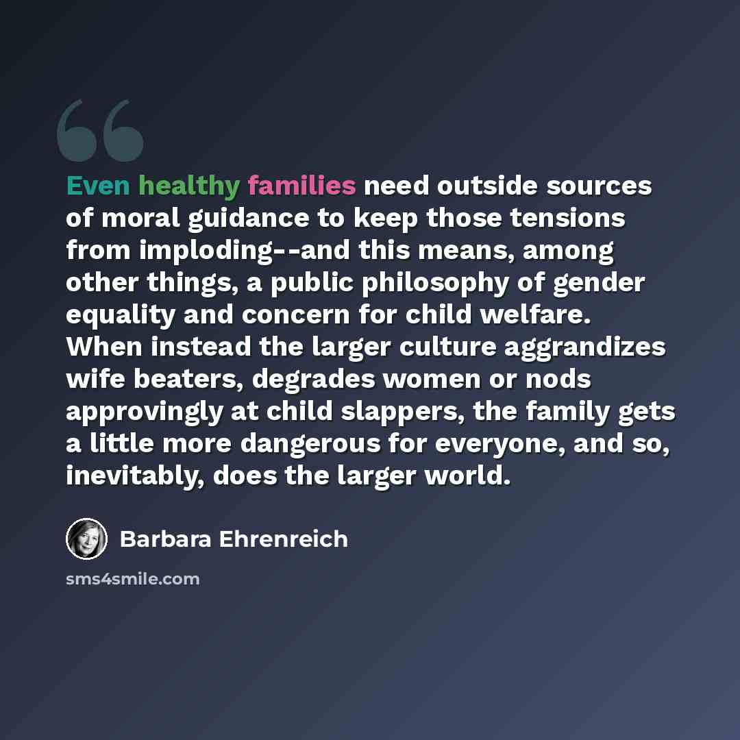 “Even healthy families need outside sources of moral guidance to keep those tensions from imploding--and this means, among other things, a public philosophy of gender equality and concern for child welfare. When instead the larger culture aggrandizes wife beaters, degrades women or nods approvingly…” quote by Barbara Ehrenreich