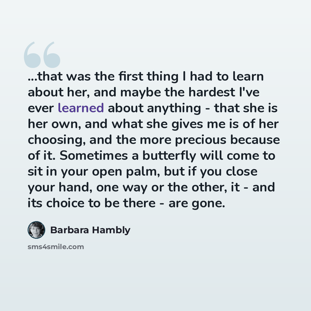 “...that was the first thing I had to learn about her, and maybe the hardest I've ever learned about anything - that she is her own, and what she gives me is of her choosing, and the more precious because of it. Sometimes a butterfly will come to sit in your open palm, but if you close your hand…” quote by Barbara Hambly