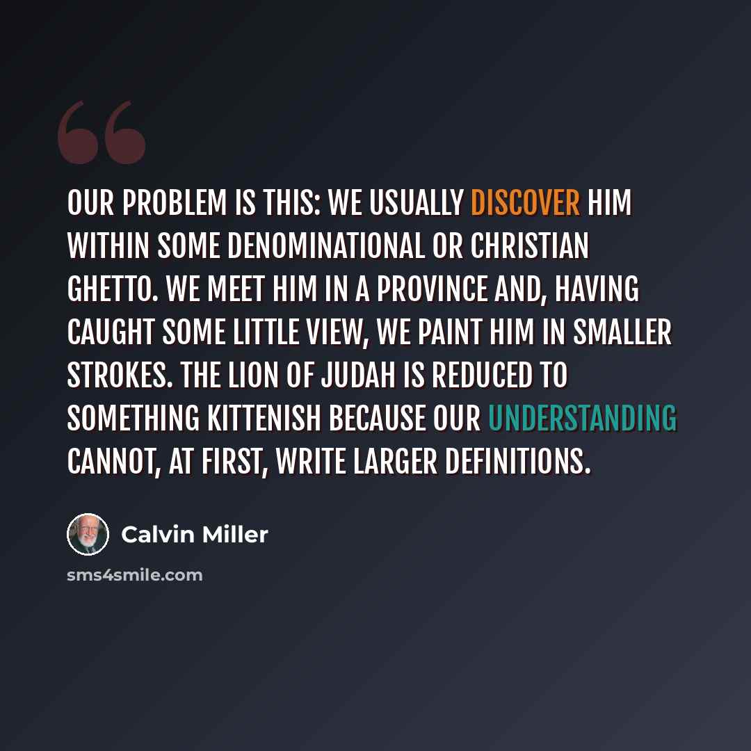 “Our problem is this: we usually discover him within some denominational or Christian ghetto. We meet him in a province and, having caught some little view, we paint him in smaller strokes. The Lion of Judah is reduced to something kittenish because our understanding cannot, at first, write larger…” quote by Calvin Miller