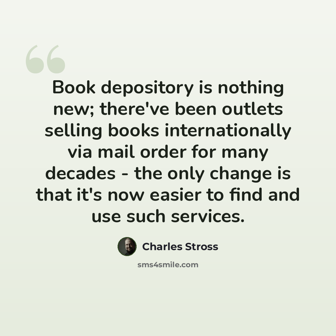 “Book depository is nothing new; there've been outlets selling books internationally via mail order for many decades - the only change is that it's now easier to find and use such services.” quote by Charles Stross