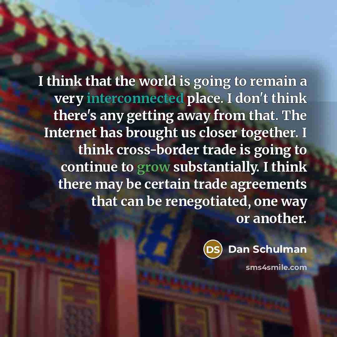 “I think that the world is going to remain a very interconnected place. I don't think there's any getting away from that. The Internet has brought us closer together. I think cross-border trade is going to continue to grow substantially. I think there may be certain trade agreements that can be…” quote by Dan Schulman