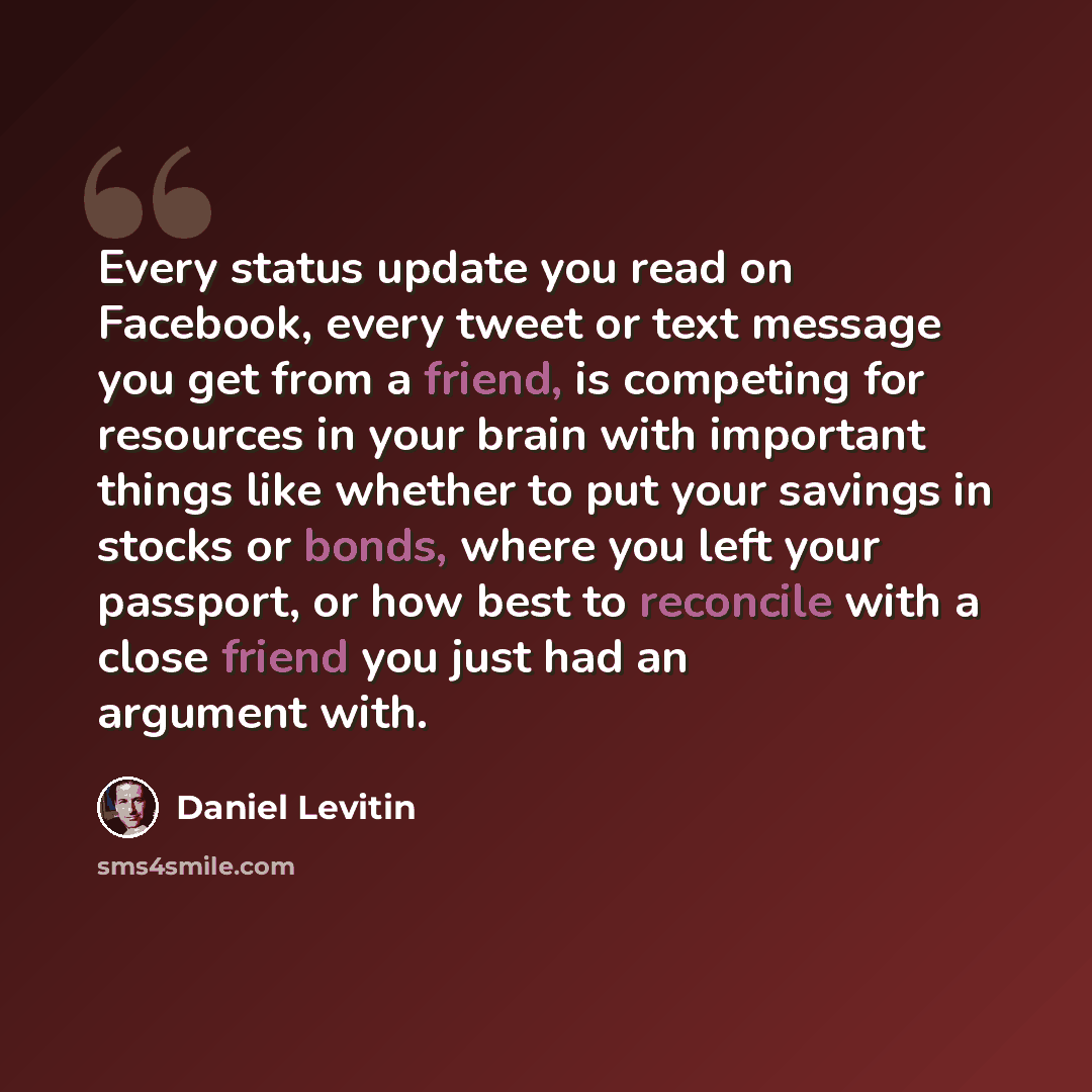 “Every status update you read on Facebook, every tweet or text message you get from a friend, is competing for resources in your brain with important things like whether to put your savings in stocks or bonds, where you left your passport, or how best to reconcile with a close friend you just had…” quote by Daniel Levitin