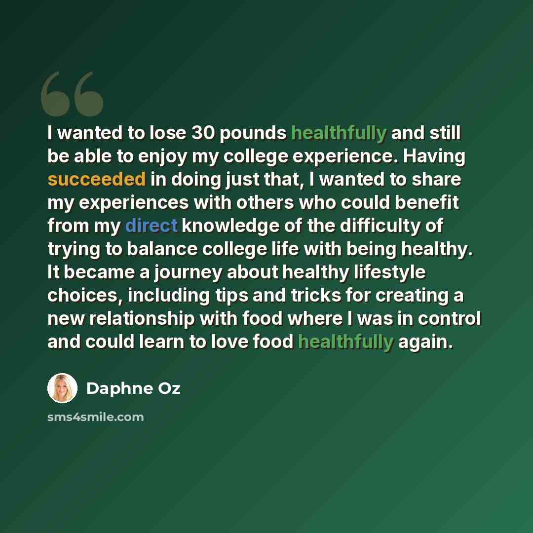 “I wanted to lose 30 pounds healthfully and still be able to enjoy my college experience. Having succeeded in doing just that, I wanted to share my experiences with others who could benefit from my direct knowledge of the difficulty of trying to balance college life with being healthy. It became a…” quote by Daphne Oz