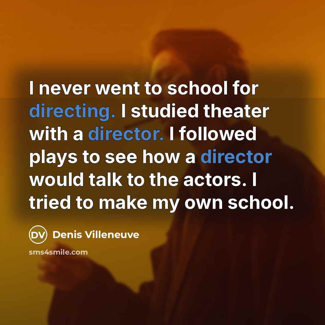 “I never went to school for directing. I studied theater with a director. I followed plays to see how a director would talk to the actors. I tried to make my own school.” quote by Denis Villeneuve