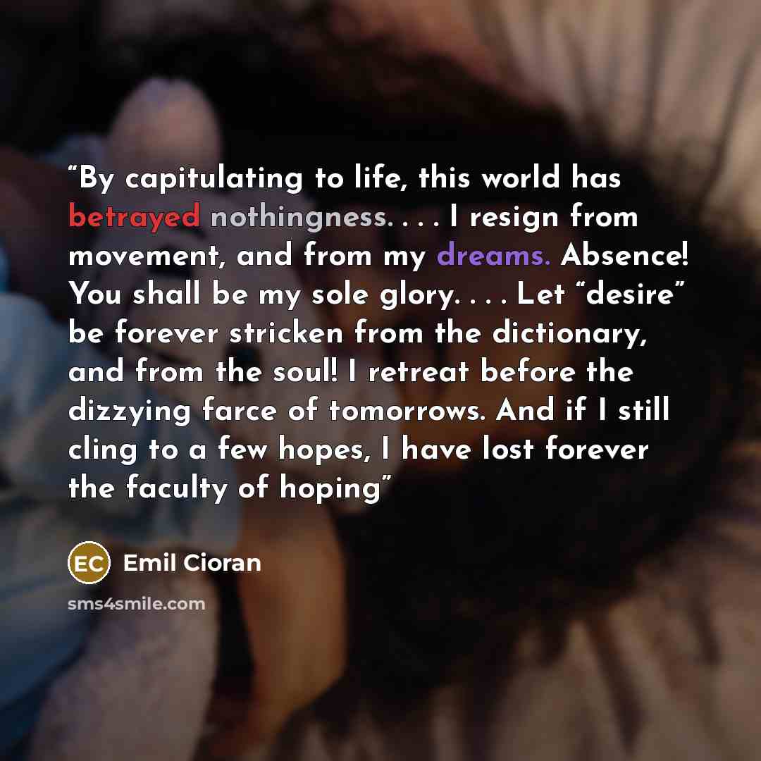 “By capitulating to life, this world has betrayed nothingness. . . . I resign from movement, and from my dreams. Absence! You shall be my sole glory. . . . Let “desire” be forever stricken from the dictionary, and from the soul! I retreat before the dizzying farce of tomorrows. And if I still cling…” quote by Emil Cioran