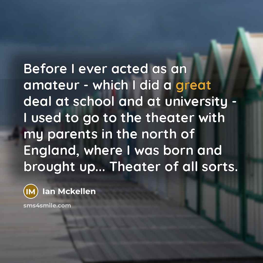 “Before I ever acted as an amateur - which I did a great deal at school and at university - I used to go to the theater with my parents in the north of England, where I was born and brought up... Theater of all sorts.” quote by Ian Mckellen