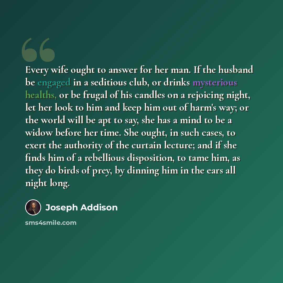 “Every wife ought to answer for her man. If the husband be engaged in a seditious club, or drinks mysterious healths, or be frugal of his candles on a rejoicing night, let her look to him and keep him out of harm's way; or the world will be apt to say, she has a mind to be a widow before her time…” quote by Joseph Addison