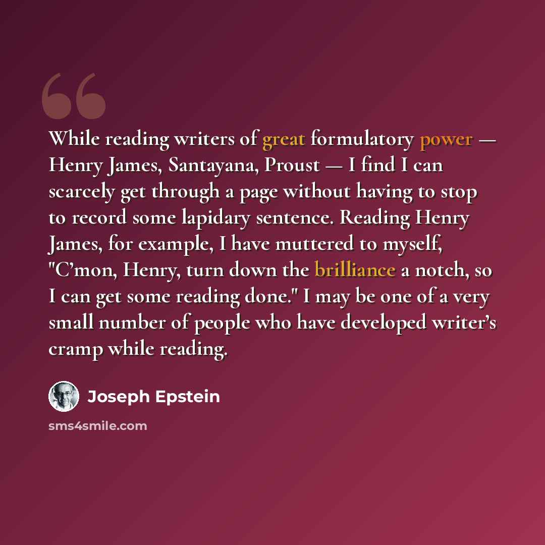 “While reading writers of great formulatory power — Henry James, Santayana, Proust — I find I can scarcely get through a page without having to stop to record some lapidary sentence. Reading Henry James, for example, I have muttered to myself, "C’mon, Henry, turn down the brilliance a notch, so I…” quote by Joseph Epstein