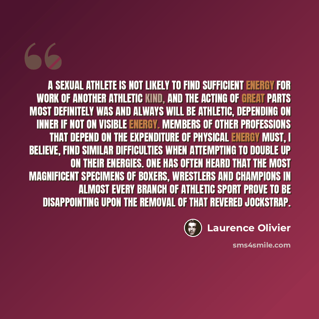 “A sexual athlete is not likely to find sufficient energy for work of another athletic kind, and the acting of great parts most definitely was and always will be athletic, depending on inner if not on visible energy. Members of other professions that depend on the expenditure of physical energy…” quote by Laurence Olivier