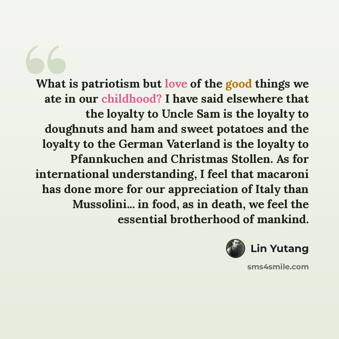 “What is patriotism but love of the good things we ate in our childhood? I have said elsewhere that the loyalty to Uncle Sam is the loyalty to doughnuts and ham and sweet potatoes and the loyalty to the German Vaterland is the loyalty to Pfannkuchen and Christmas Stollen. As for international…” quote by Lin Yutang