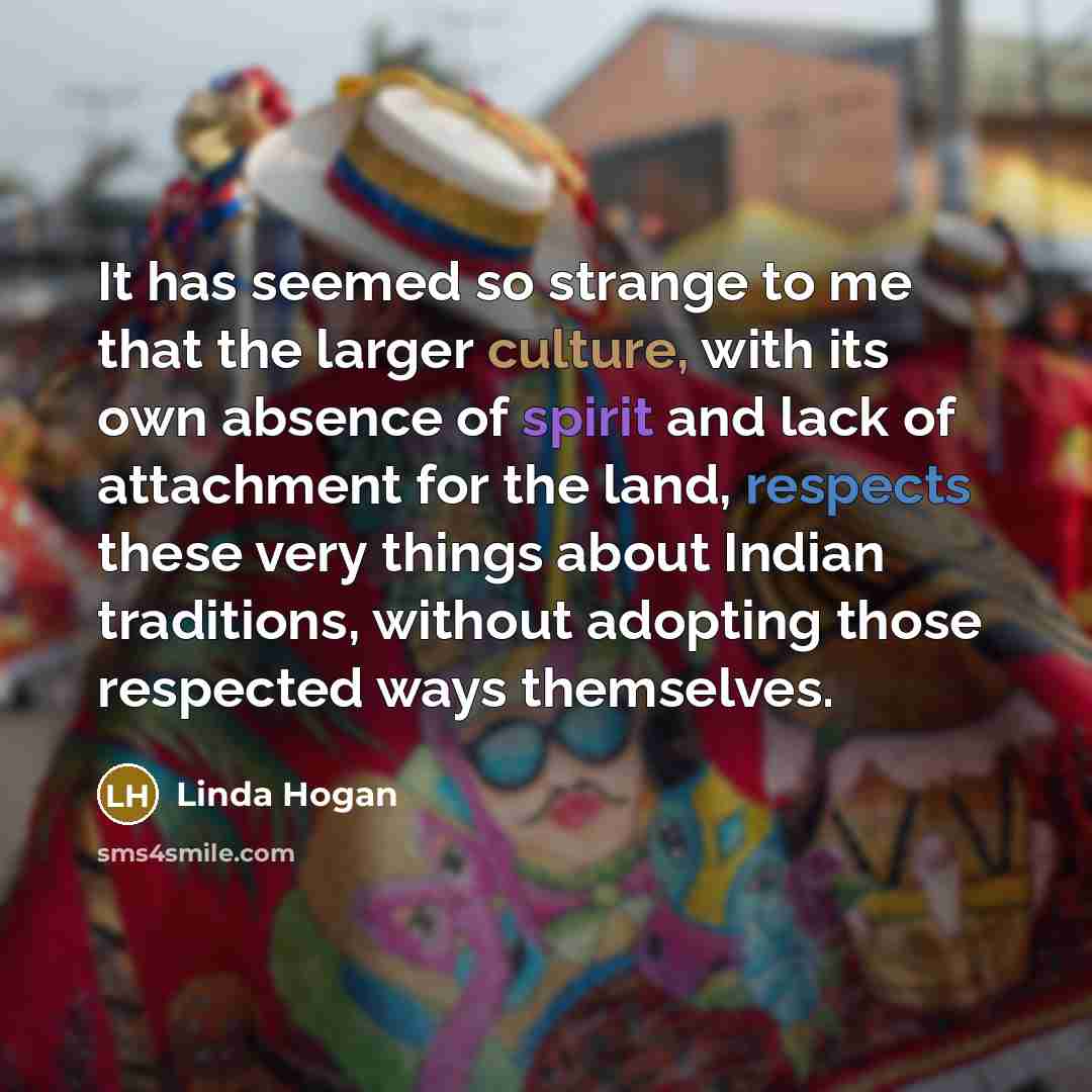 “It has seemed so strange to me that the larger culture, with its own absence of spirit and lack of attachment for the land, respects these very things about Indian traditions, without adopting those respected ways themselves.” quote by Linda Hogan