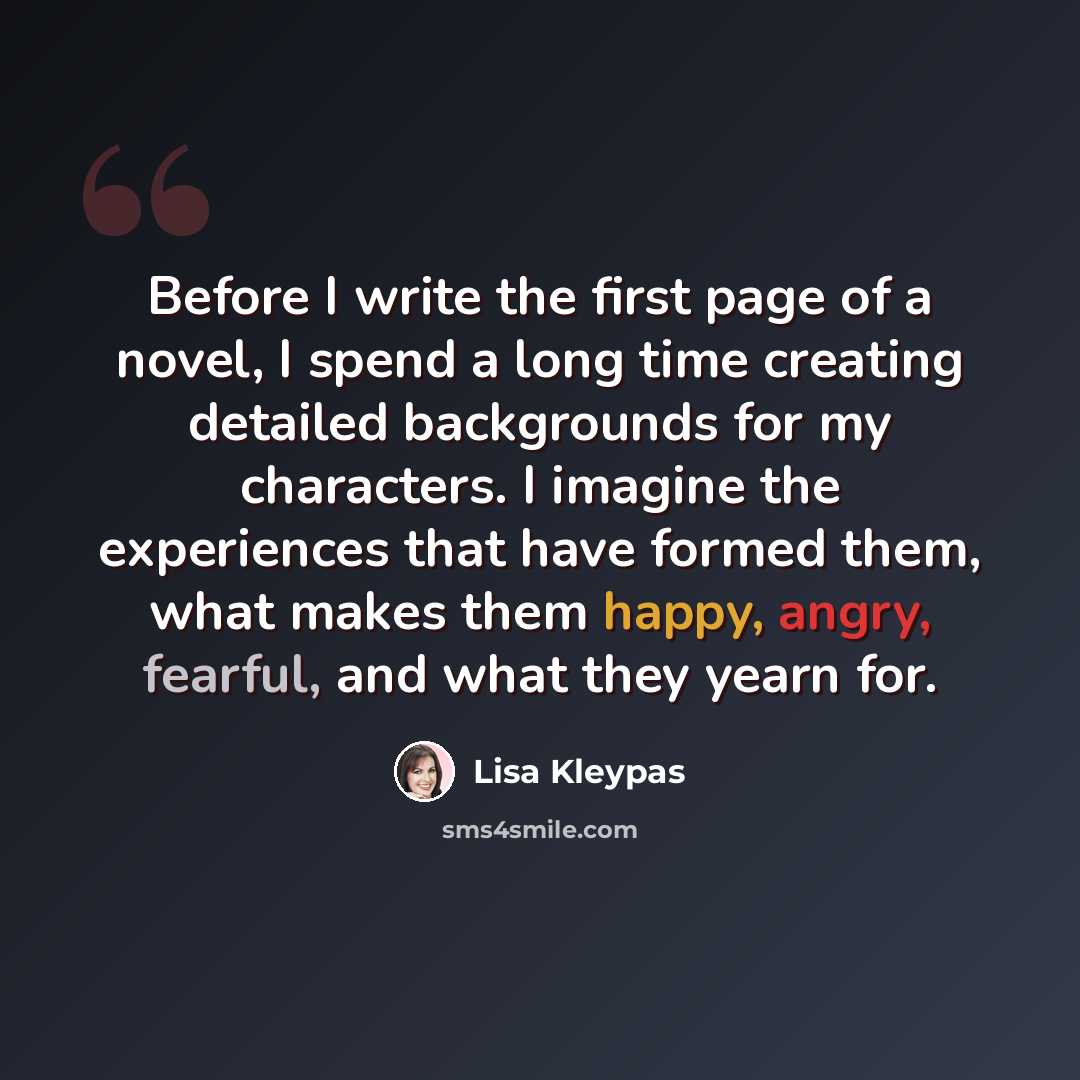 “Before I write the first page of a novel, I spend a long time creating detailed backgrounds for my characters. I imagine the experiences that have formed them, what makes them happy, angry, fearful, and what they yearn for.” quote by Lisa Kleypas