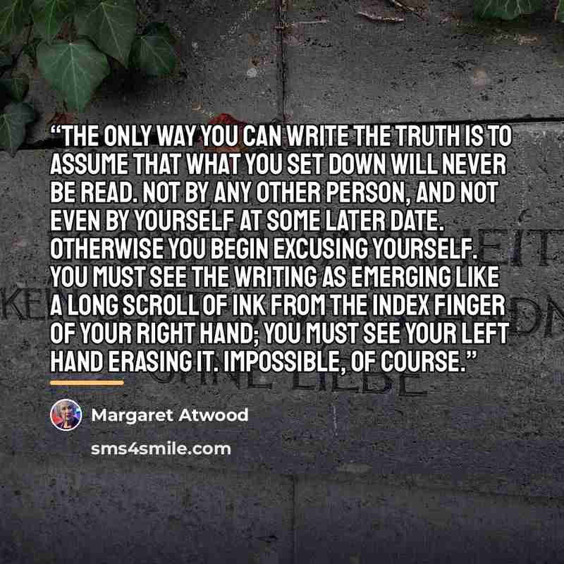 “the only way you can write the truth is to assume that what you set down will never be read. Not by any other person, and not even by yourself at some later date. Otherwise you begin excusing yourself. You must see the writing as emerging like a long scroll of ink from the index finger of your…” quote by Margaret Atwood