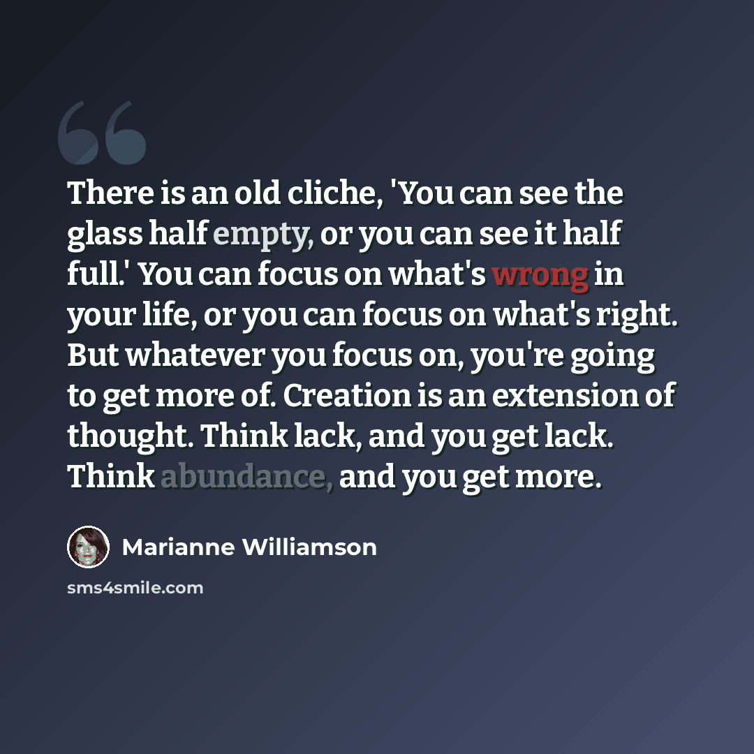 “There is an old cliche, 'You can see the glass half empty, or you can see it half full.' You can focus on what's wrong in your life, or you can focus on what's right. But whatever you focus on, you're going to get more of. Creation is an extension of thought. Think lack, and you get lack. Think…” quote by Marianne Williamson