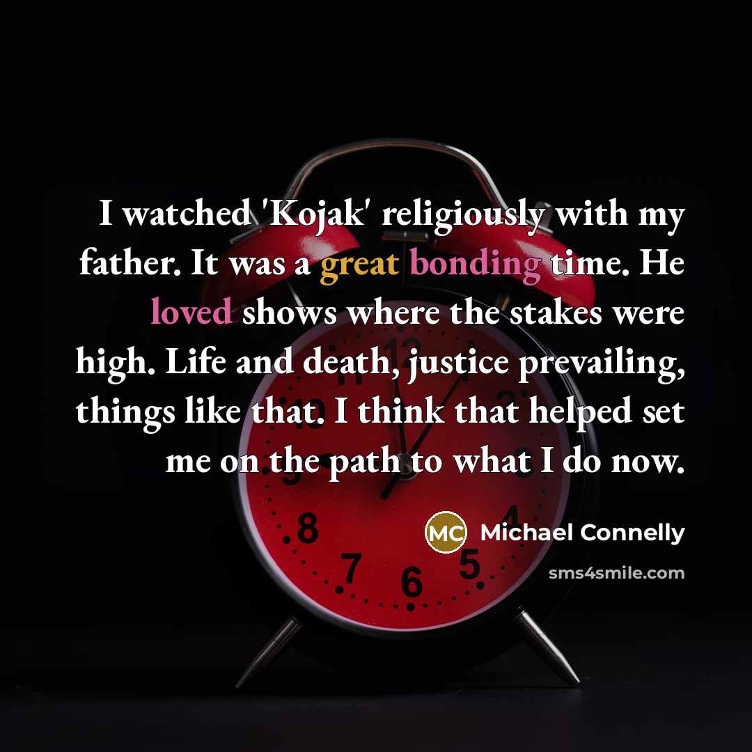 “I watched 'Kojak' religiously with my father. It was a great bonding time. He loved shows where the stakes were high. Life and death, justice prevailing, things like that. I think that helped set me on the path to what I do now.” quote by Michael Connelly