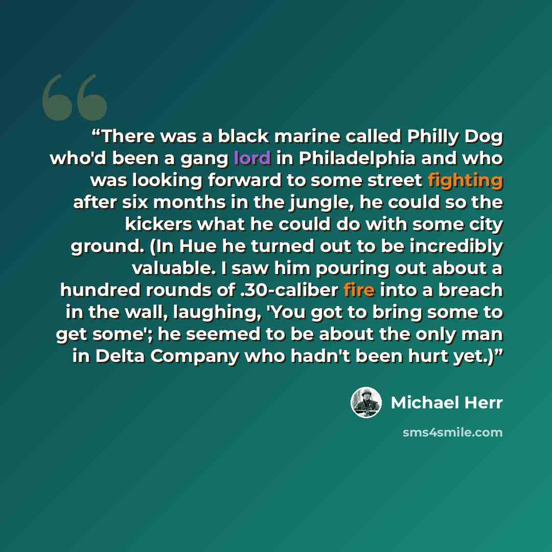 “There was a black marine called Philly Dog who'd been a gang lord in Philadelphia and who was looking forward to some street fighting after six months in the jungle, he could so the kickers what he could do with some city ground. (In Hue he turned out to be incredibly valuable. I saw him pouring…” quote by Michael Herr