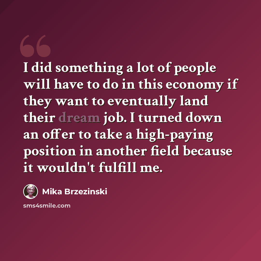 “I did something a lot of people will have to do in this economy if they want to eventually land their dream job. I turned down an offer to take a high-paying position in another field because it wouldn't fulfill me.” quote by Mika Brzezinski